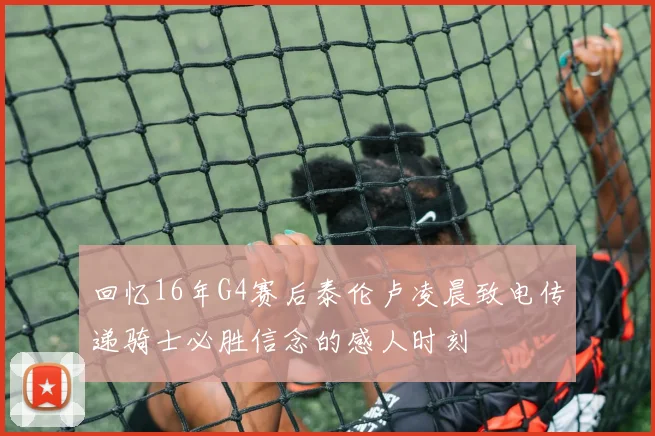 回忆16年G4赛后泰伦卢凌晨致电传递骑士必胜信念的感人时刻