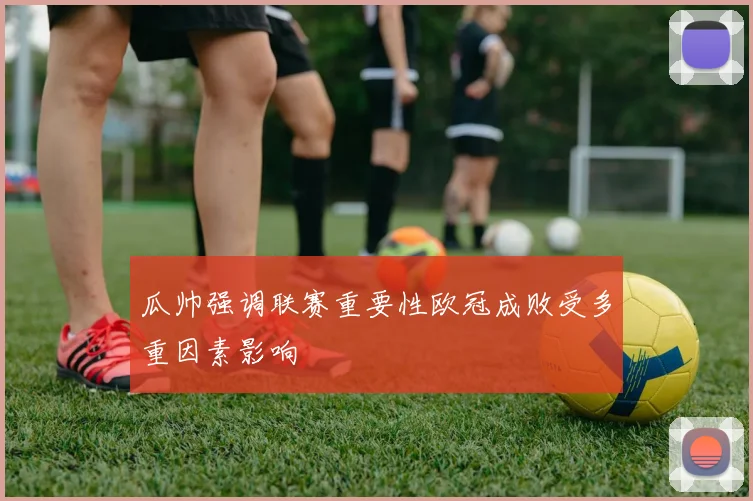 瓜帅强调联赛重要性欧冠成败受多重因素影响