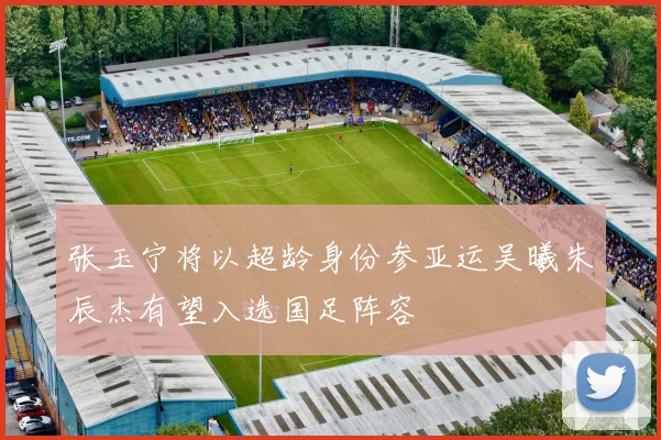 张玉宁将以超龄身份参亚运吴曦朱辰杰有望入选国足阵容
