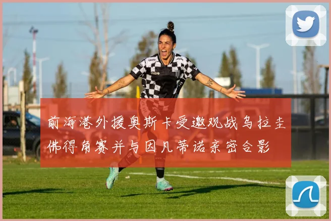 前海港外援奥斯卡受邀观战乌拉圭佛得角赛并与因凡蒂诺亲密合影