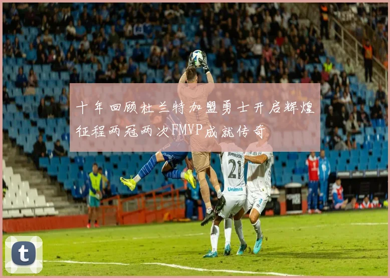 十年回顾杜兰特加盟勇士开启辉煌征程两冠两次FMVP成就传奇