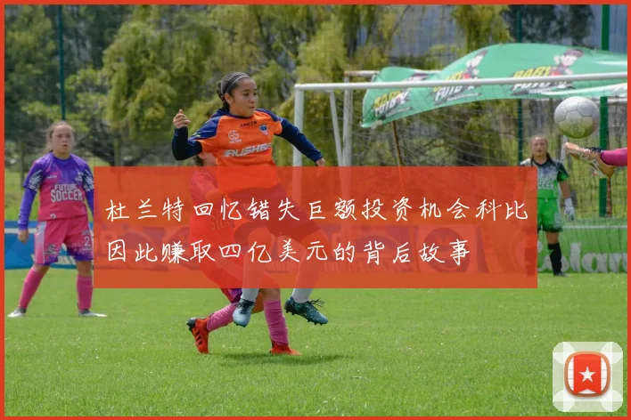 杜兰特回忆错失巨额投资机会科比因此赚取四亿美元的背后故事