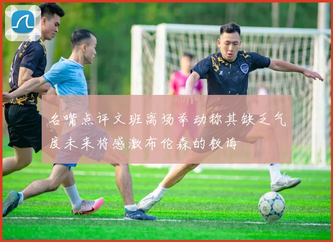 名嘴点评文班离场举动称其缺乏气度未来将感激布伦森的教诲