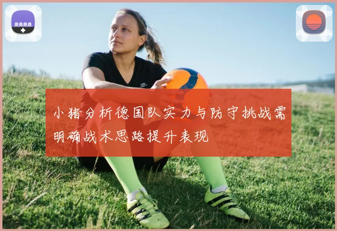 小猪分析德国队实力与防守挑战需明确战术思路提升表现