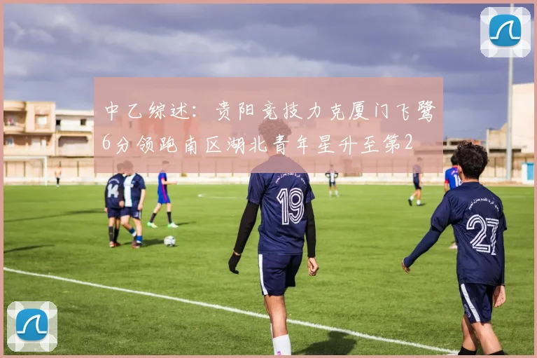 中乙综述：贵阳竞技力克厦门飞鹭6分领跑南区湖北青年星升至第2