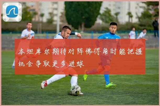 本坦库尔期待对阵佛得角时能把握机会争取更多进球