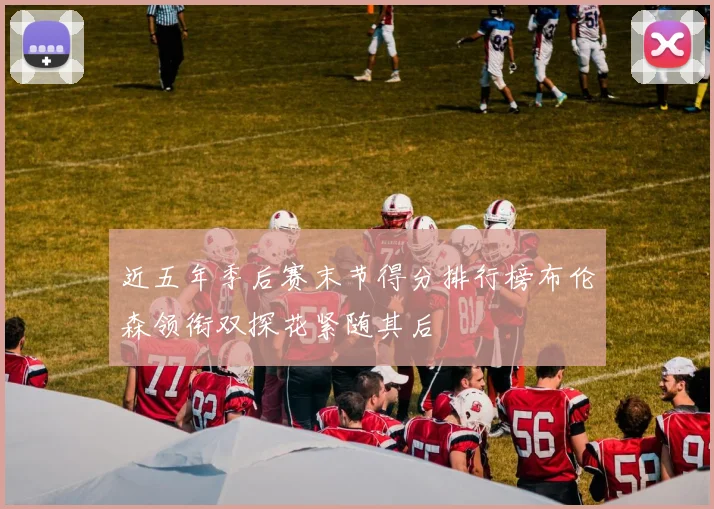 近五年季后赛末节得分排行榜布伦森领衔双探花紧随其后