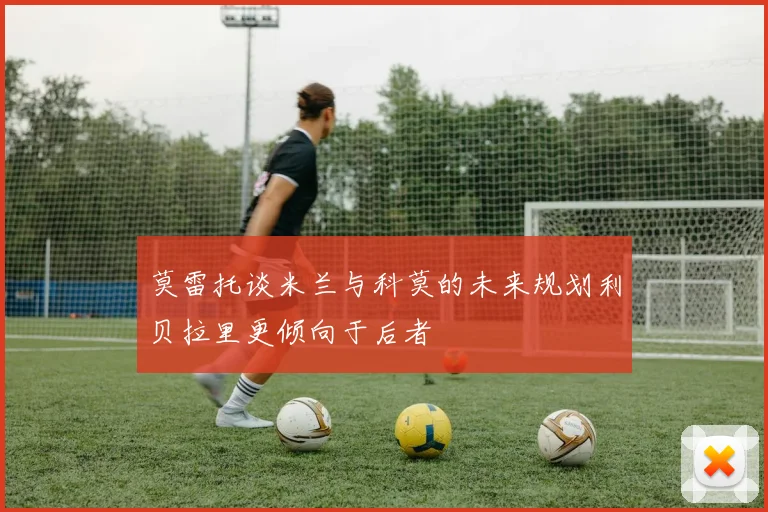 莫雷托谈米兰与科莫的未来规划利贝拉里更倾向于后者