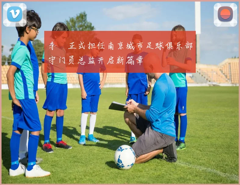李勣正式担任南京城市足球俱乐部守门员总监开启新篇章