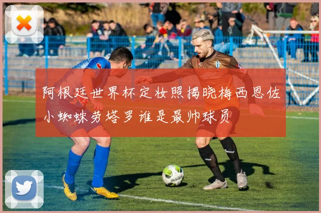 阿根廷世界杯定妆照揭晓梅西恩佐小蜘蛛劳塔罗谁是最帅球员