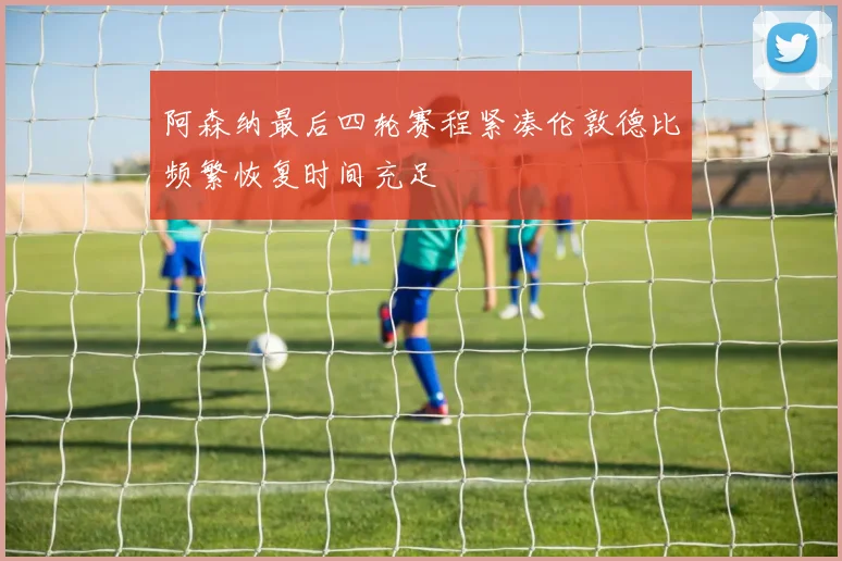 阿森纳最后四轮赛程紧凑伦敦德比频繁恢复时间充足