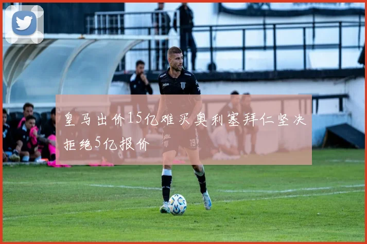 皇马出价15亿难买奥利塞拜仁坚决拒绝5亿报价