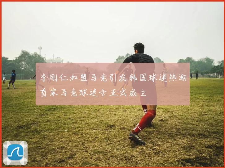 李刚仁加盟马竞引发韩国球迷热潮首家马竞球迷会正式成立