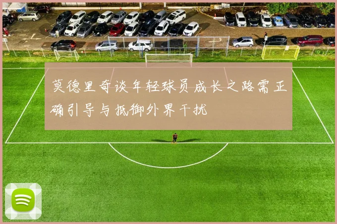 莫德里奇谈年轻球员成长之路需正确引导与抵御外界干扰