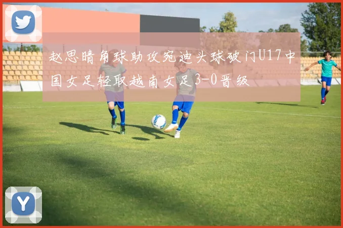 赵思晴角球助攻宛迪头球破门U17中国女足轻取越南女足3-0晋级