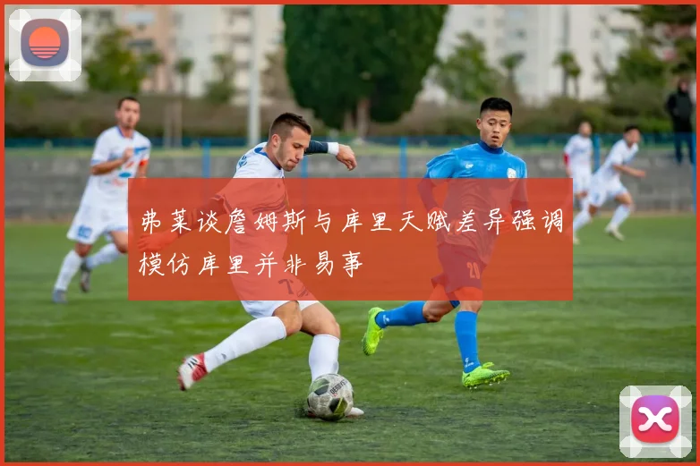 弗莱谈詹姆斯与库里天赋差异强调模仿库里并非易事