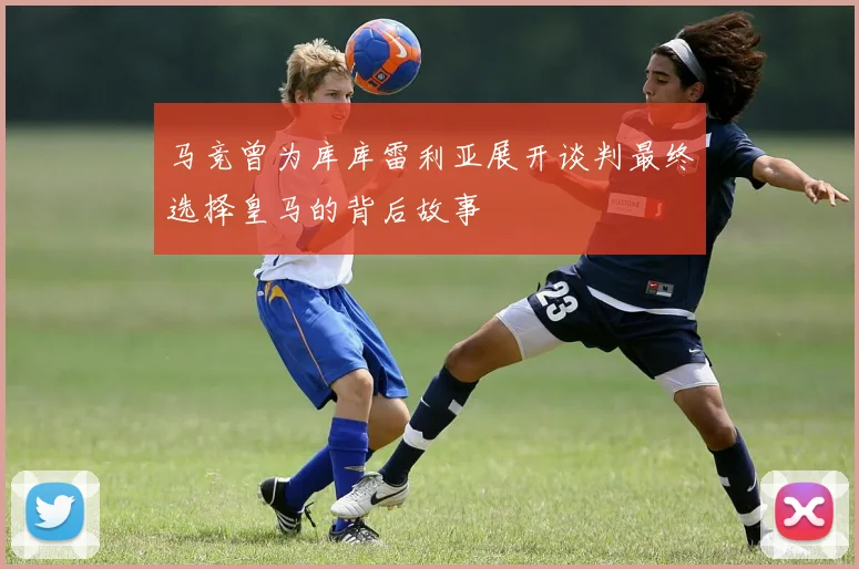 马竞曾为库库雷利亚展开谈判最终选择皇马的背后故事
